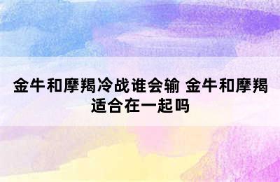 金牛和摩羯冷战谁会输 金牛和摩羯适合在一起吗